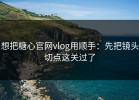 想把糖心官网vlog用顺手：先把镜头切点这关过了